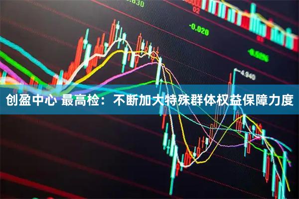 创盈中心 最高检：不断加大特殊群体权益保障力度
