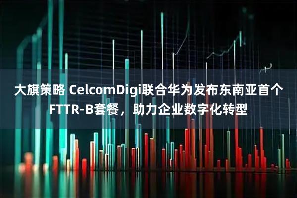 大旗策略 CelcomDigi联合华为发布东南亚首个FTTR-B套餐,助力企业数字化转型