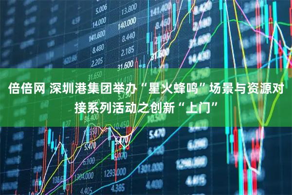 倍倍网 深圳港集团举办“星火蜂鸣”场景与资源对接系列活动之创新“上门”