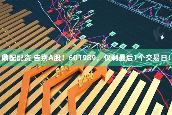鼎配配资 告别A股!601989,仅剩最后1个交易日!