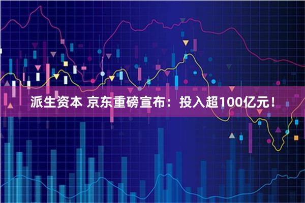 派生资本 京东重磅宣布：投入超100亿元！