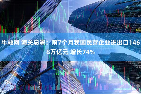 牛融网 海关总署：前7个月我国民营企业进出口1468万亿元 增长74%