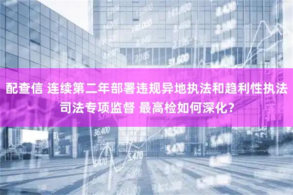 配查信 连续第二年部署违规异地执法和趋利性执法司法专项监督 最高检如何深化？