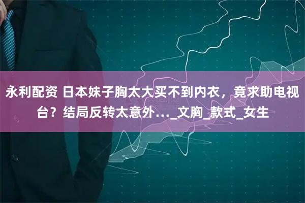 永利配资 日本妹子胸太大买不到内衣，竟求助电视台？结局反转太意外…_文胸_款式_女生