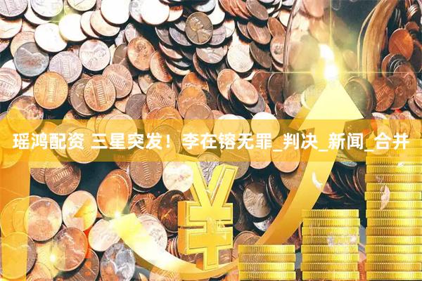 瑶鸿配资 三星突发！李在镕无罪_判决_新闻_合并