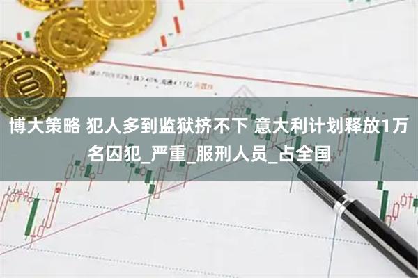博大策略 犯人多到监狱挤不下 意大利计划释放1万名囚犯_严重_服刑人员_占全国