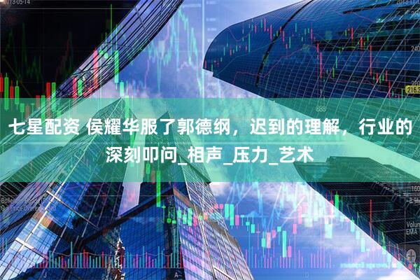 七星配资 侯耀华服了郭德纲，迟到的理解，行业的深刻叩问_相声_压力_艺术