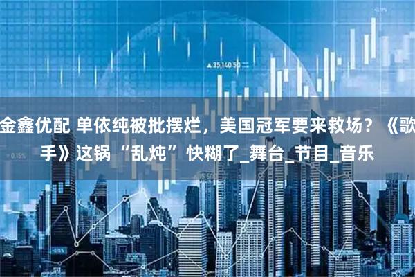 金鑫优配 单依纯被批摆烂，美国冠军要来救场？《歌手》这锅 “乱炖” 快糊了_舞台_节目_音乐