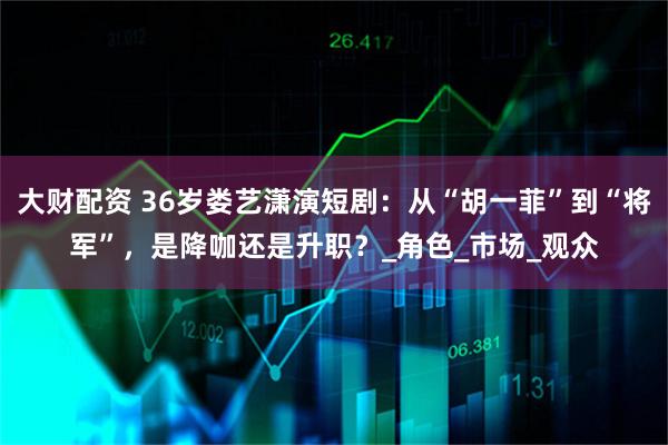 大财配资 36岁娄艺潇演短剧:从“胡一菲”到“将军”,是降咖还是升职?_角色_市场_观众