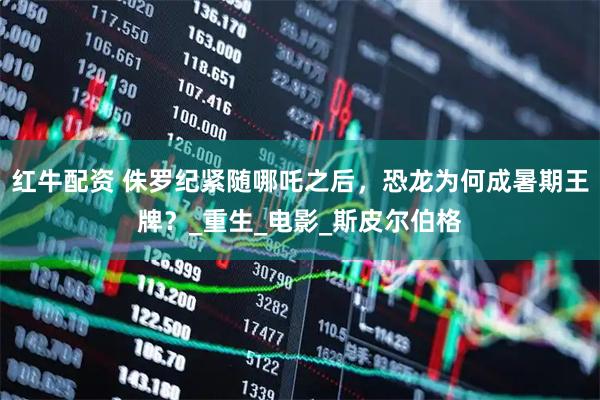 红牛配资 侏罗纪紧随哪吒之后，恐龙为何成暑期王牌？_重生_电影_斯皮尔伯格