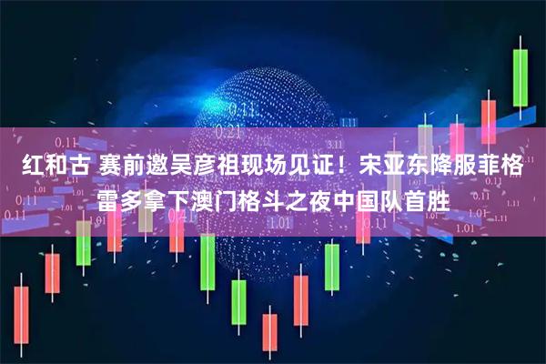 红和古 赛前邀吴彦祖现场见证!宋亚东降服菲格雷多拿下澳门格斗之夜中国队首胜