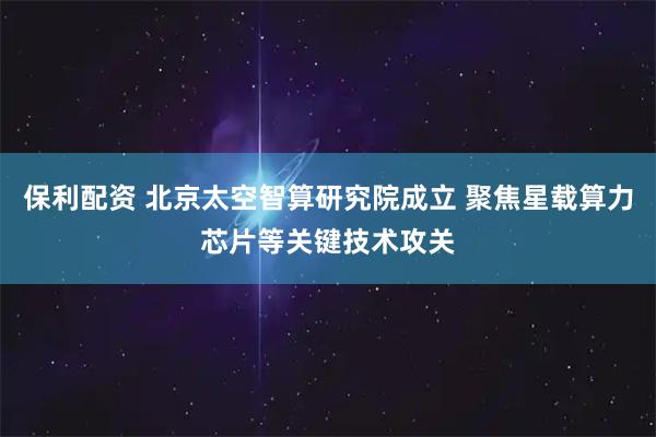 保利配资 北京太空智算研究院成立 聚焦星载算力芯片等关键技术攻关