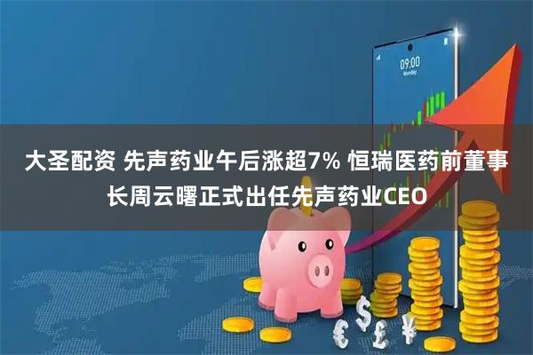 大圣配资 先声药业午后涨超7% 恒瑞医药前董事长周云曙正式出任先声药业CEO