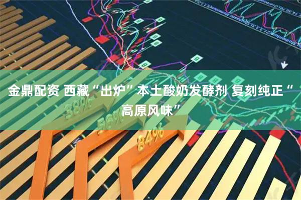 金鼎配资 西藏“出炉”本土酸奶发酵剂 复刻纯正“高原风味”