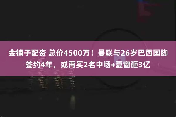 金铺子配资 总价4500万！曼联与26岁巴西国脚签约4年，或再买2名中场+夏窗砸3亿