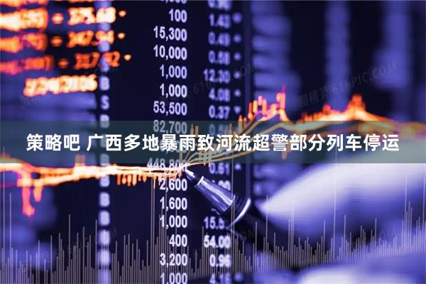 策略吧 广西多地暴雨致河流超警部分列车停运