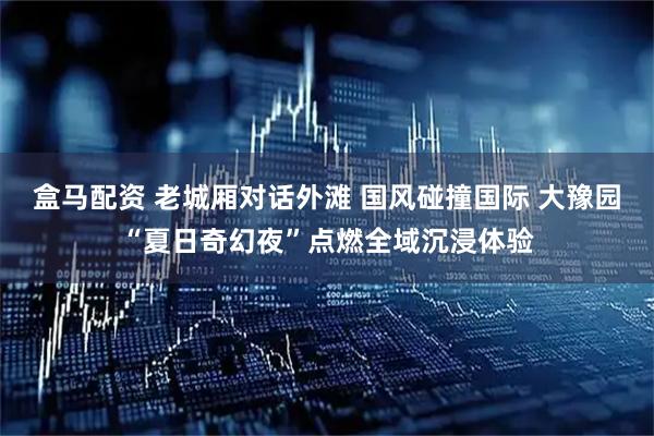 盒马配资 老城厢对话外滩 国风碰撞国际 大豫园“夏日奇幻夜”点燃全域沉浸体验