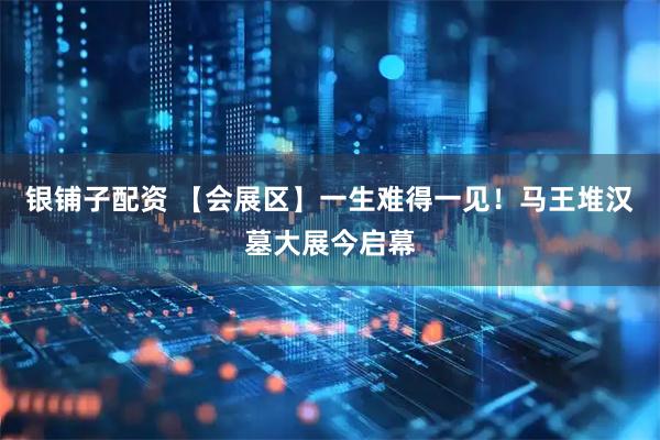 银铺子配资 【会展区】一生难得一见！马王堆汉墓大展今启幕