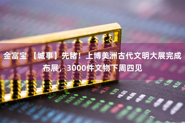 金富宝 【城事】先睹！上博美洲古代文明大展完成布展，3000件文物下周四见