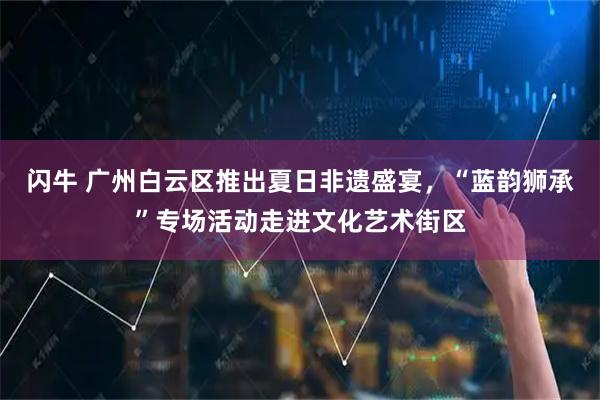 闪牛 广州白云区推出夏日非遗盛宴，“蓝韵狮承”专场活动走进文化艺术街区