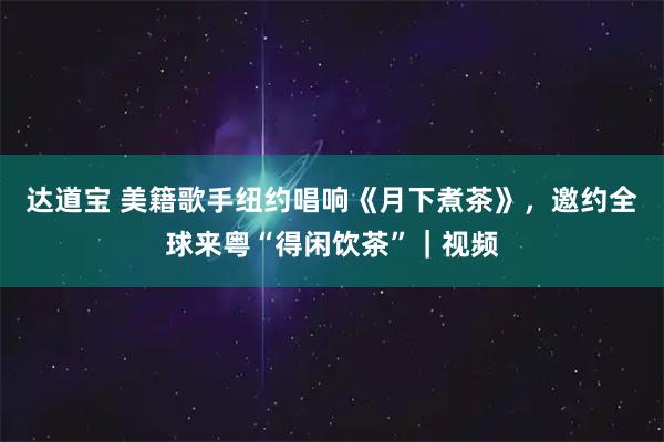 达道宝 美籍歌手纽约唱响《月下煮茶》，邀约全球来粤“得闲饮茶”｜视频