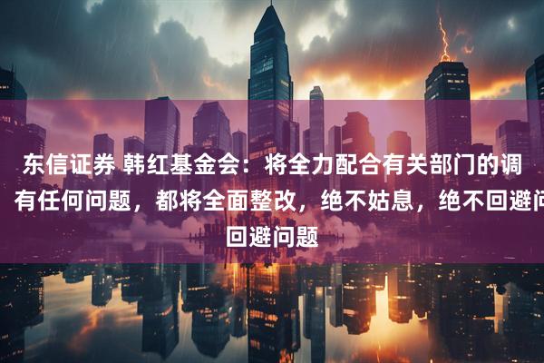 东信证券 韩红基金会：将全力配合有关部门的调查，有任何问题，都将全面整改，绝不姑息，绝不回避问题