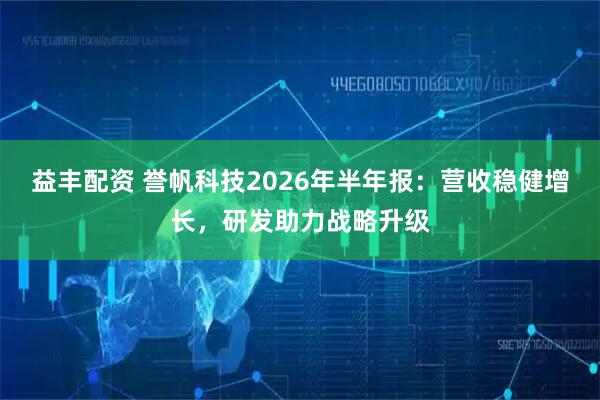 益丰配资 誉帆科技2026年半年报：营收稳健增长，研发助力战略升级